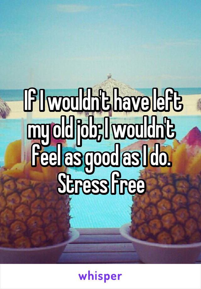  If I wouldn't have left my old job; I wouldn't feel as good as I do. Stress free