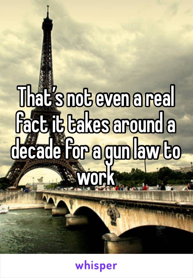 That’s not even a real fact it takes around a decade for a gun law to work