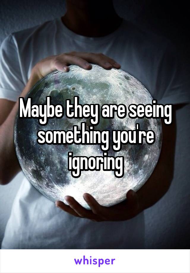 Maybe they are seeing something you're ignoring