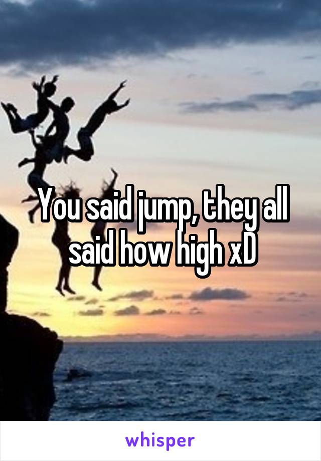 You said jump, they all said how high xD