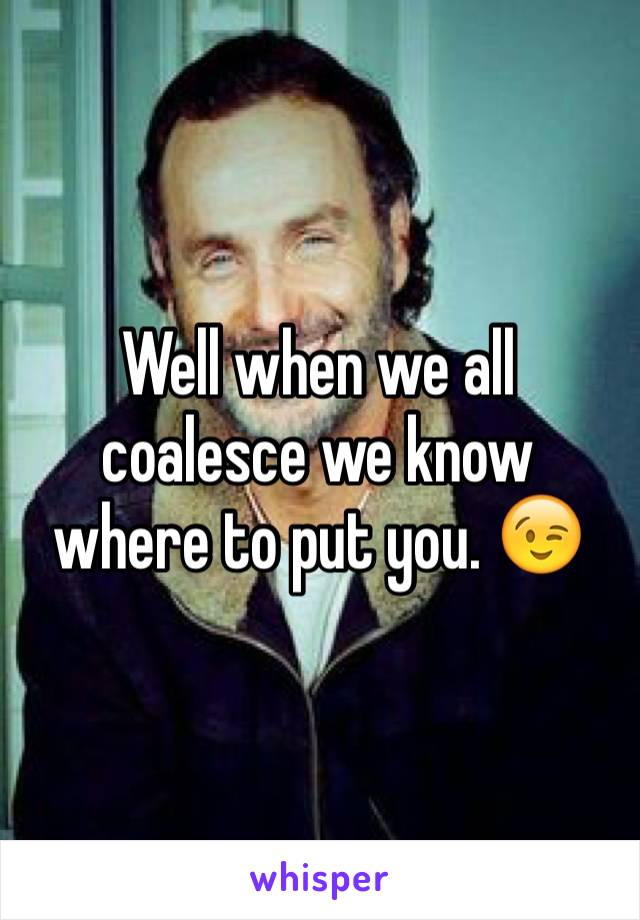 Well when we all coalesce we know where to put you. 😉 