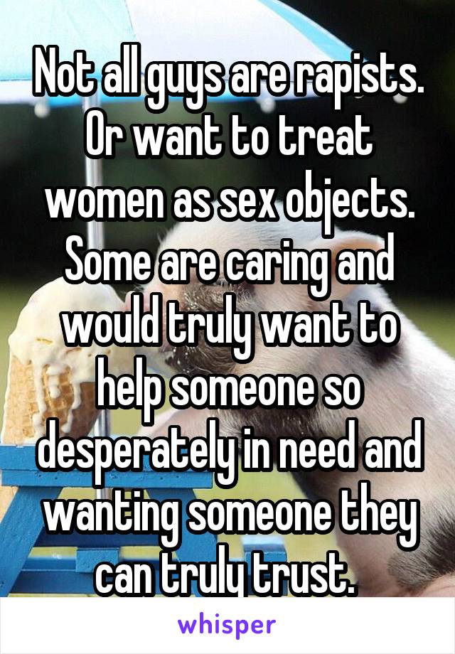 Not all guys are rapists. Or want to treat women as sex objects. Some are caring and would truly want to help someone so desperately in need and wanting someone they can truly trust. 