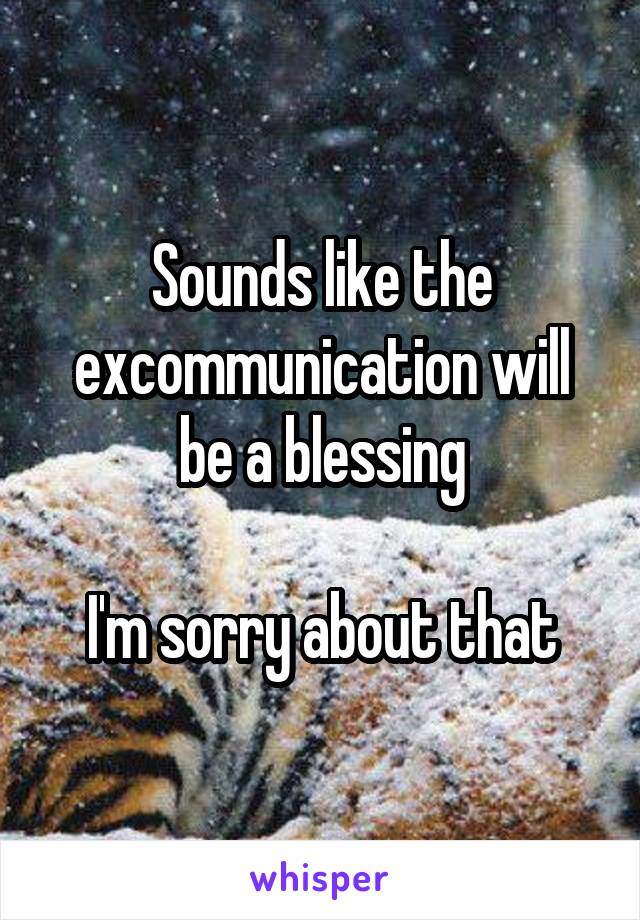 Sounds like the excommunication will be a blessing

I'm sorry about that