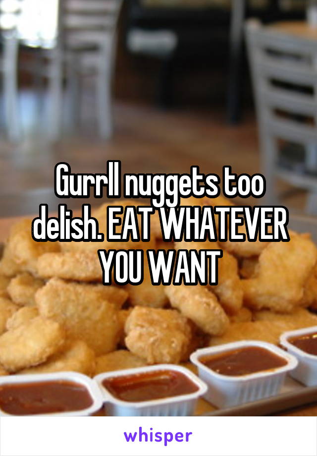 Gurrll nuggets too delish. EAT WHATEVER YOU WANT