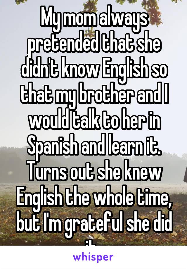 My mom always pretended that she didn't know English so that my brother and I would talk to her in Spanish and learn it. Turns out she knew English the whole time, but I'm grateful she did it. 