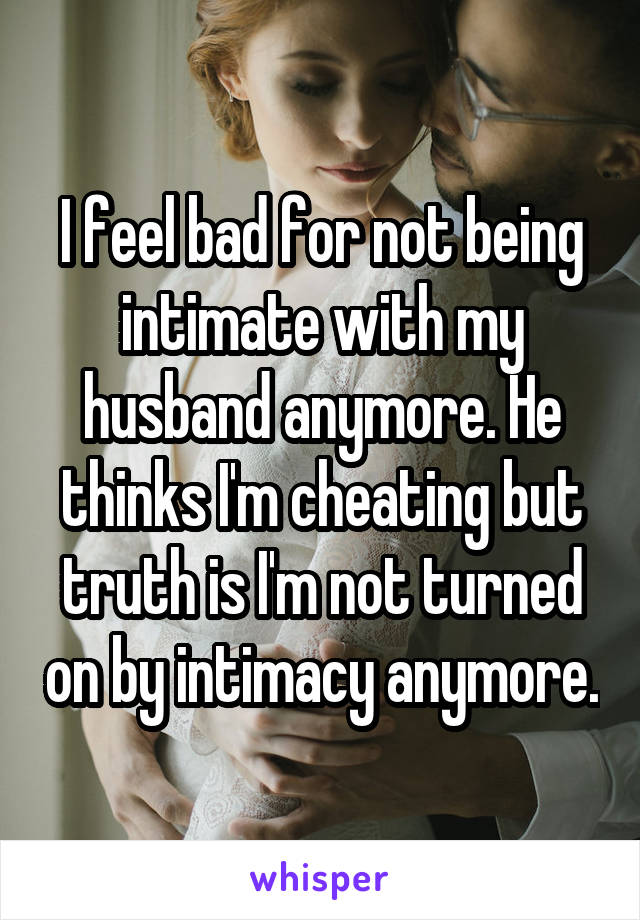 I feel bad for not being intimate with my husband anymore. He thinks I'm cheating but truth is I'm not turned on by intimacy anymore.