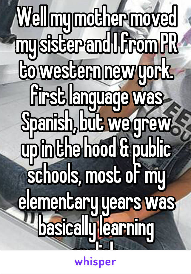 Well my mother moved my sister and I from PR to western new york. first language was Spanish, but we grew up in the hood & public schools, most of my elementary years was basically learning english.