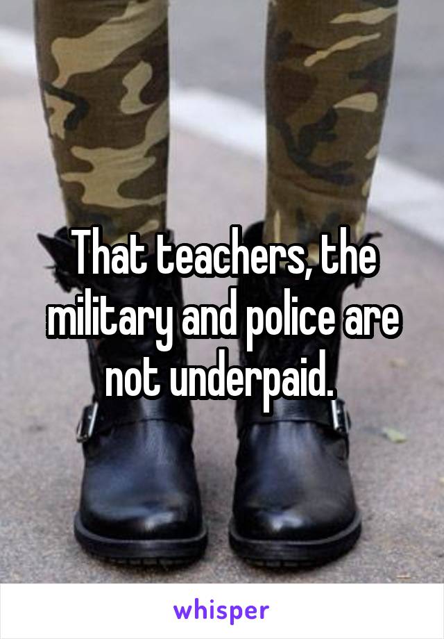 That teachers, the military and police are not underpaid. 