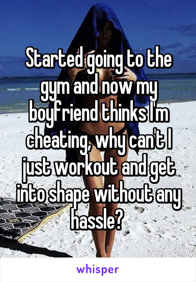 Started going to the gym and now my boyfriend thinks I'm cheating, why can't I just workout and get into shape without any hassle? 