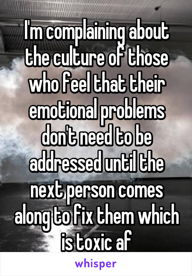 I'm complaining about the culture of those who feel that their emotional problems don't need to be addressed until the next person comes along to fix them which is toxic af