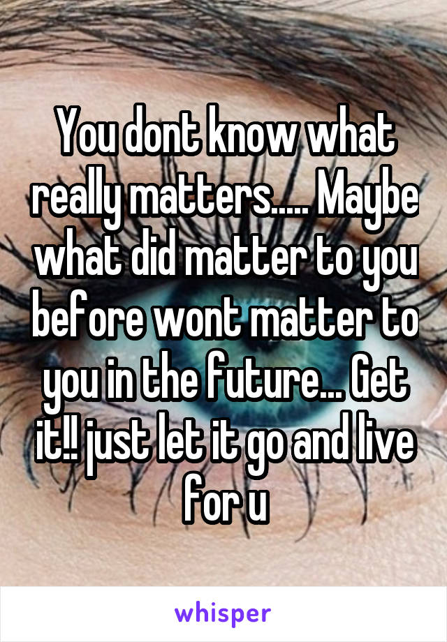 You dont know what really matters..... Maybe what did matter to you before wont matter to you in the future... Get it!! just let it go and live for u