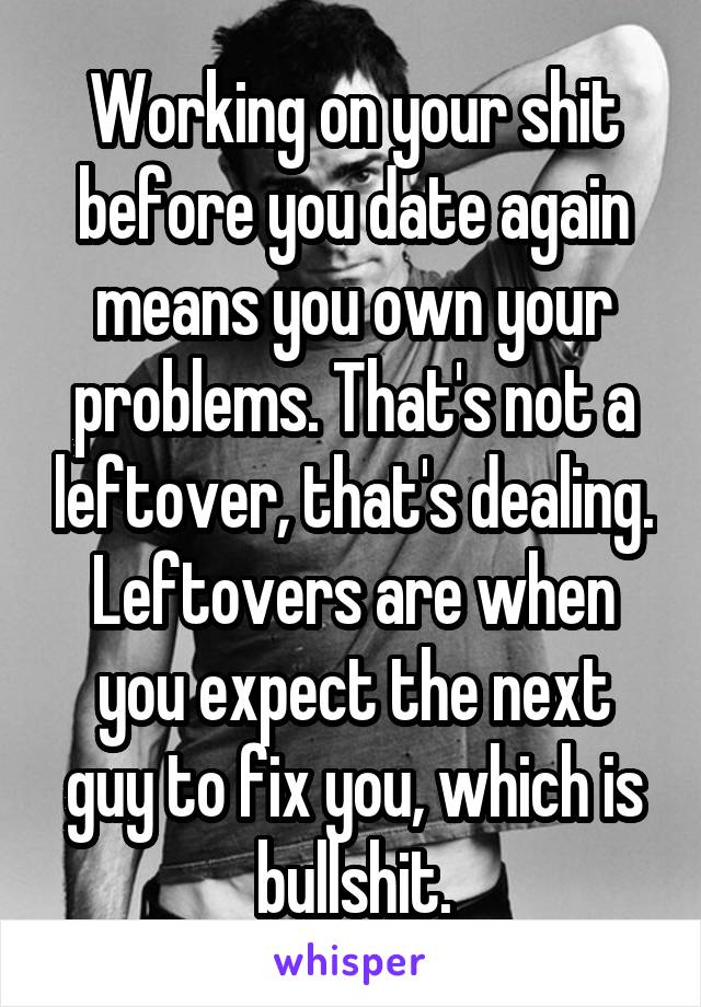 Working on your shit before you date again means you own your problems. That's not a leftover, that's dealing. Leftovers are when you expect the next guy to fix you, which is bullshit.