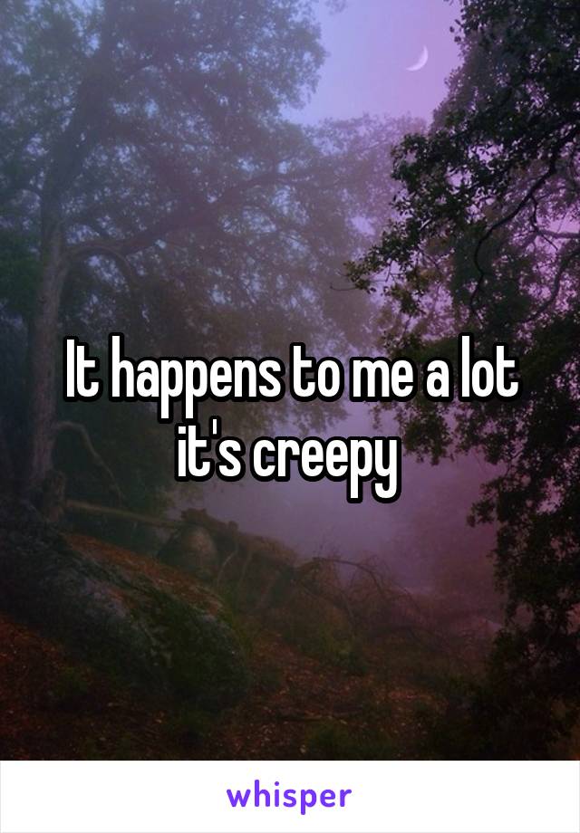 It happens to me a lot it's creepy 