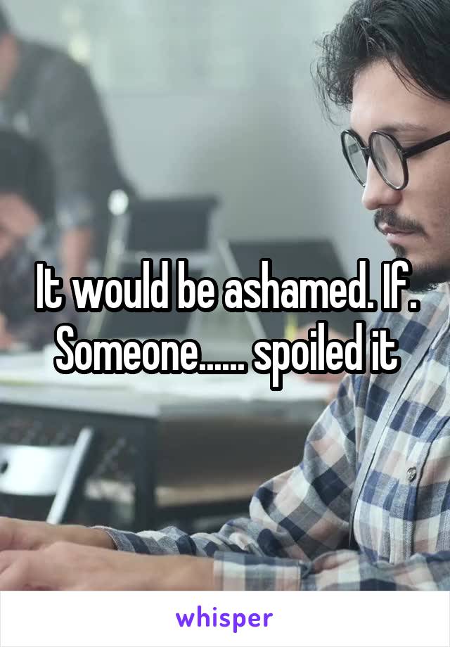 It would be ashamed. If. Someone...... spoiled it