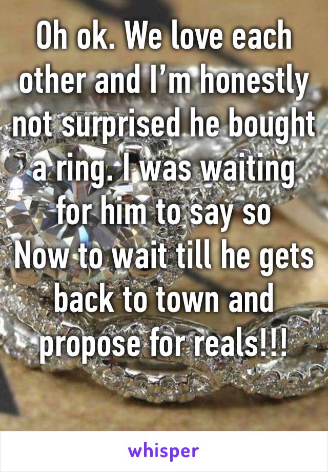 Oh ok. We love each other and I’m honestly not surprised he bought a ring. I was waiting for him to say so
Now to wait till he gets back to town and propose for reals!!!