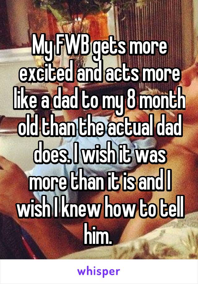 My FWB gets more excited and acts more like a dad to my 8 month old than the actual dad does. I wish it was more than it is and I wish I knew how to tell him. 