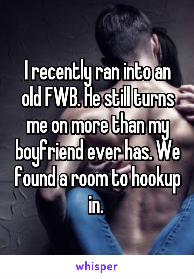 I recently ran into an old FWB. He still turns me on more than my boyfriend ever has. We found a room to hookup in. 