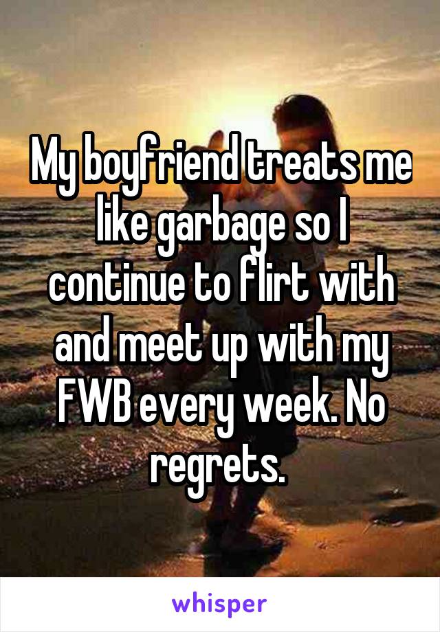 My boyfriend treats me like garbage so I continue to flirt with and meet up with my FWB every week. No regrets. 
