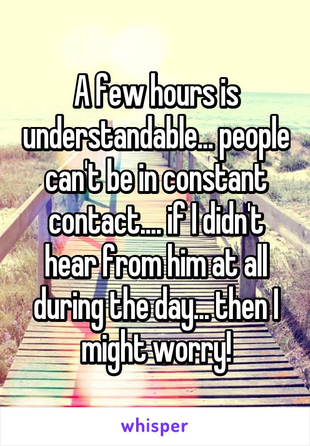 A few hours is understandable... people can't be in constant contact.... if I didn't hear from him at all during the day... then I might worry!