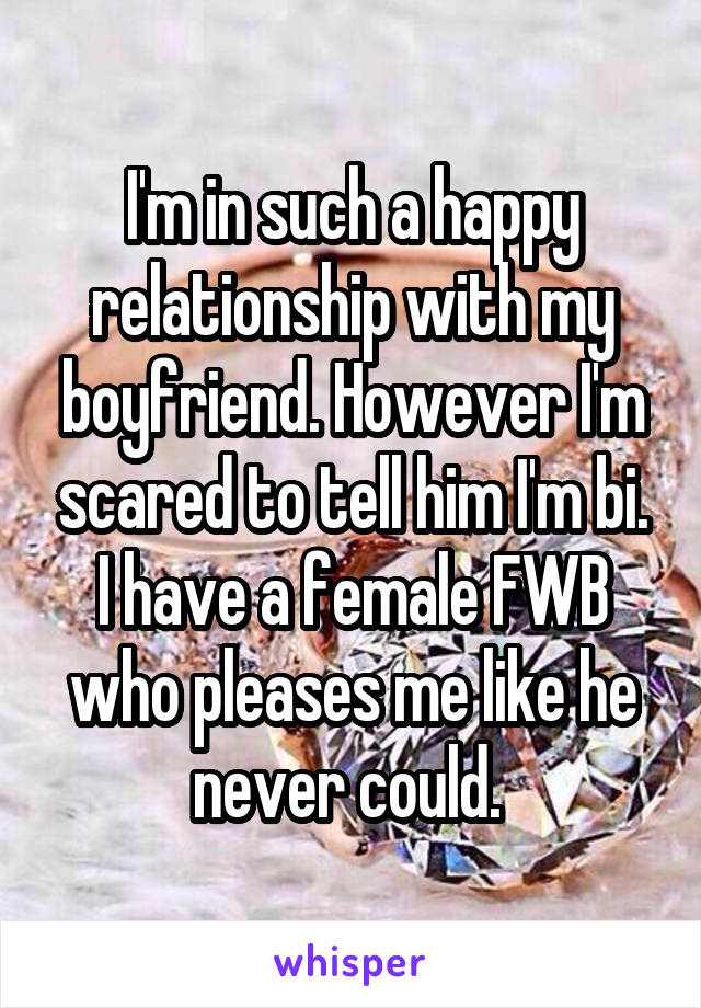 I'm in such a happy relationship with my boyfriend. However I'm scared to tell him I'm bi. I have a female FWB who pleases me like he never could. 