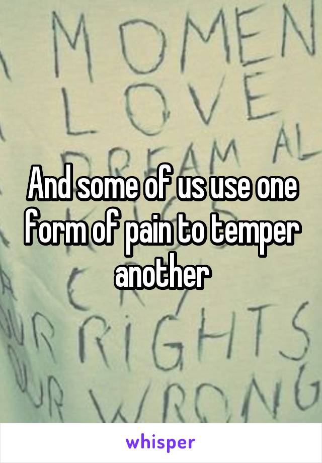 And some of us use one form of pain to temper another