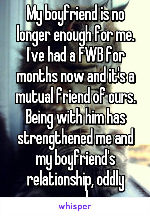 My boyfriend is no longer enough for me. I've had a FWB for months now and it's a mutual friend of ours. Being with him has strengthened me and my boyfriend's relationship, oddly enough. 