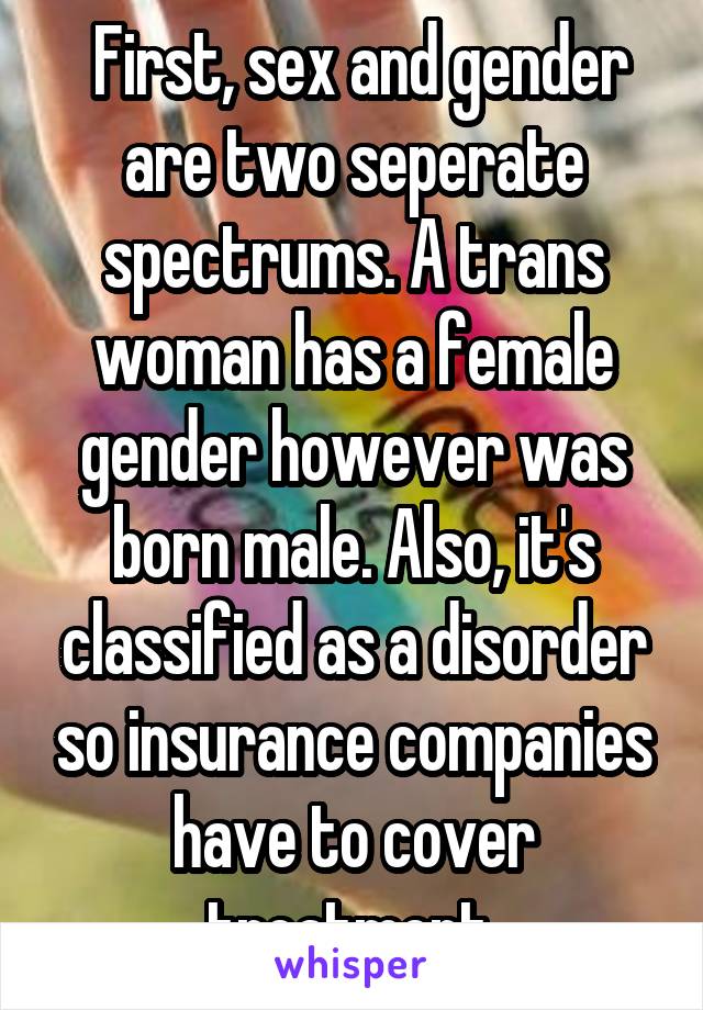  First, sex and gender are two seperate spectrums. A trans woman has a female gender however was born male. Also, it's classified as a disorder so insurance companies have to cover treatment.