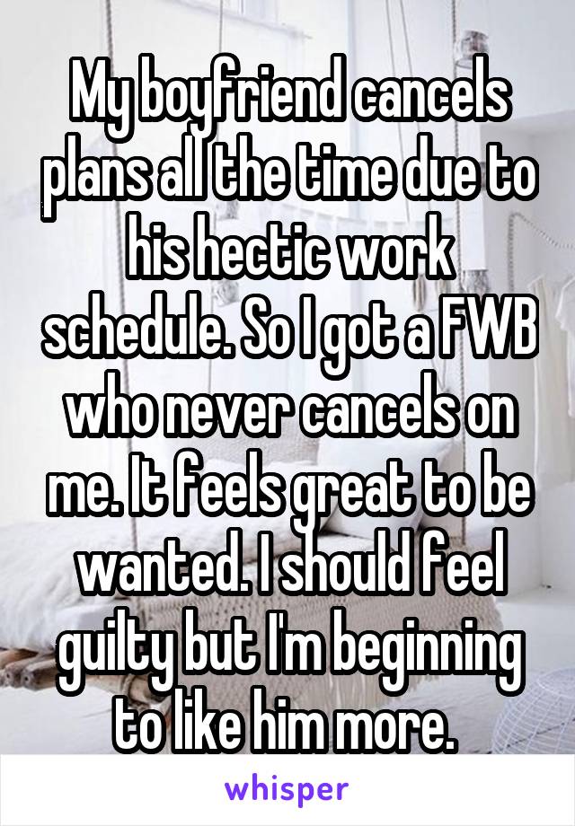 My boyfriend cancels plans all the time due to his hectic work schedule. So I got a FWB who never cancels on me. It feels great to be wanted. I should feel guilty but I'm beginning to like him more. 