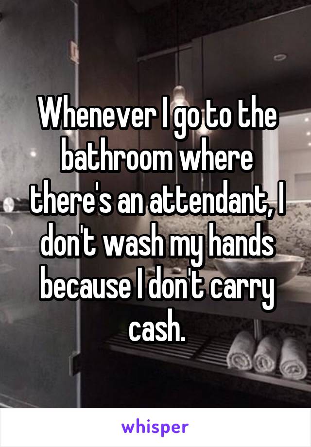 Whenever I go to the bathroom where there's an attendant, I don't wash my hands because I don't carry cash.
