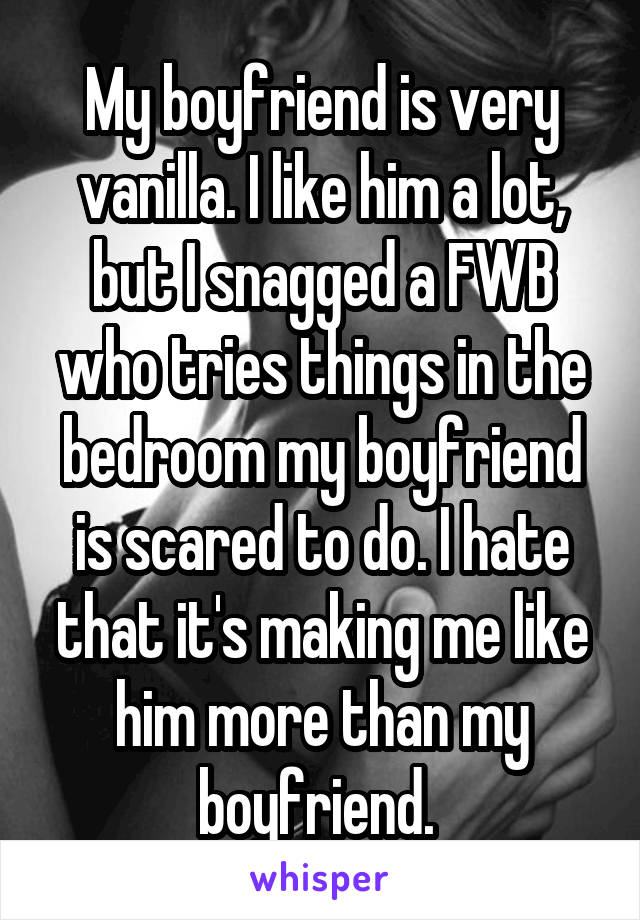 My boyfriend is very vanilla. I like him a lot, but I snagged a FWB who tries things in the bedroom my boyfriend is scared to do. I hate that it's making me like him more than my boyfriend. 