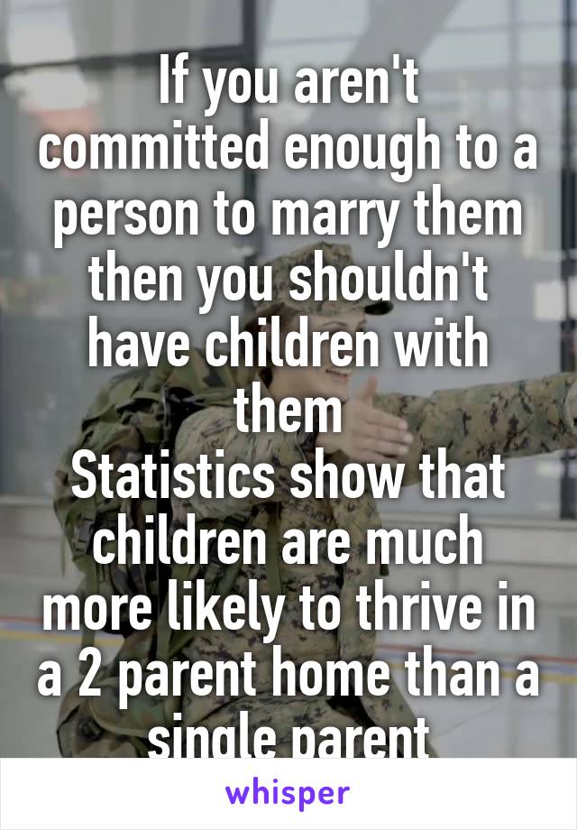 If you aren't committed enough to a person to marry them then you shouldn't have children with them
Statistics show that children are much more likely to thrive in a 2 parent home than a single parent