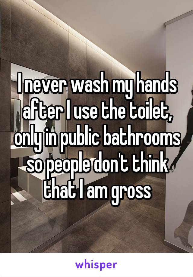 I never wash my hands after I use the toilet, only in public bathrooms so people don't think that I am gross
