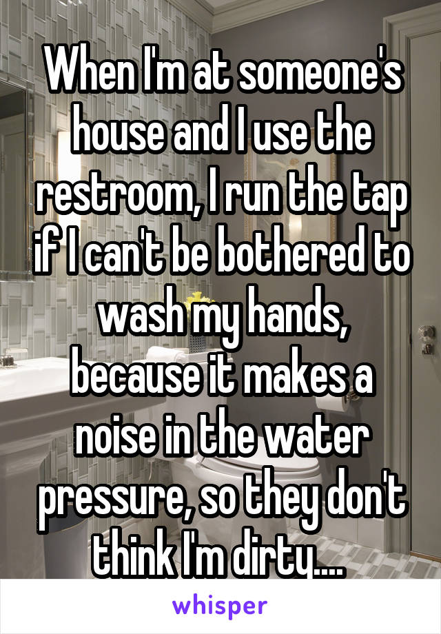 When I'm at someone's house and I use the restroom, I run the tap if I can't be bothered to wash my hands, because it makes a noise in the water pressure, so they don't think I'm dirty.... 