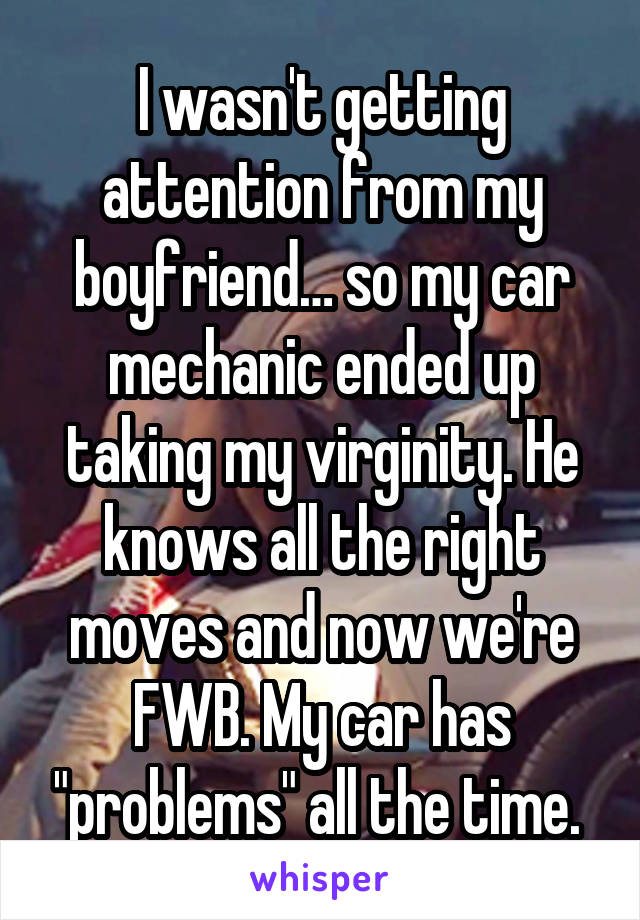 I wasn't getting attention from my boyfriend… so my car mechanic ended up taking my virginity. He knows all the right moves and now we're FWB. My car has "problems" all the time. 