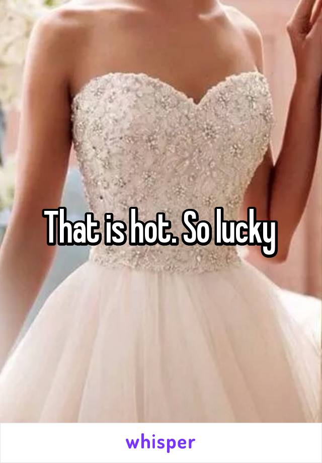 That is hot. So lucky 