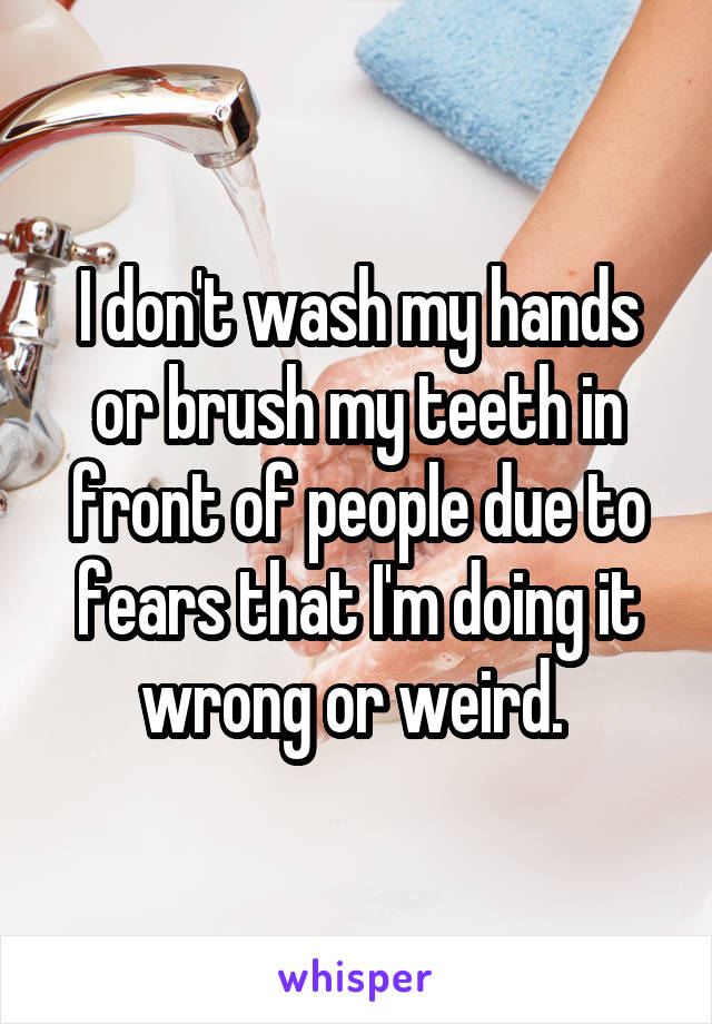 I don't wash my hands or brush my teeth in front of people due to fears that I'm doing it wrong or weird. 