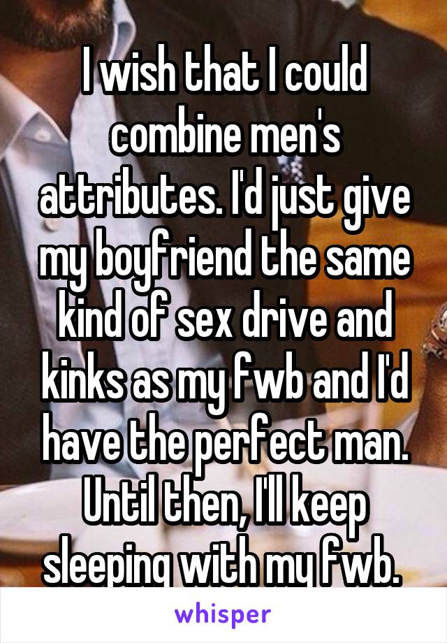 I wish that I could combine men's attributes. I'd just give my boyfriend the same kind of sex drive and kinks as my fwb and I'd have the perfect man. Until then, I'll keep sleeping with my fwb. 