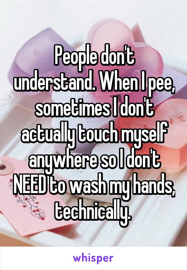 People don't understand. When I pee, sometimes I don't actually touch myself anywhere so I don't NEED to wash my hands, technically. 
