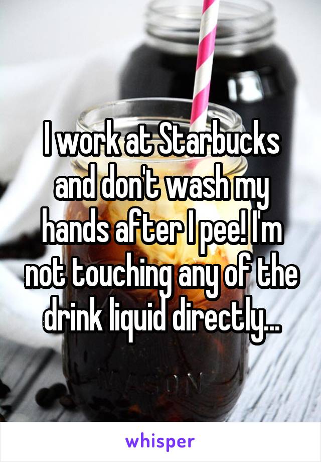 I work at Starbucks and don't wash my hands after I pee! I'm not touching any of the drink liquid directly...