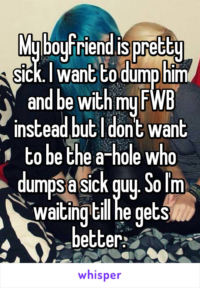 My boyfriend is pretty sick. I want to dump him and be with my FWB instead but I don't want to be the a-hole who dumps a sick guy. So I'm waiting till he gets better. 