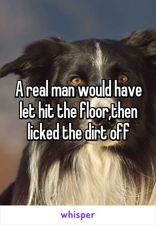 A real man would have let hit the floor,then licked the dirt off