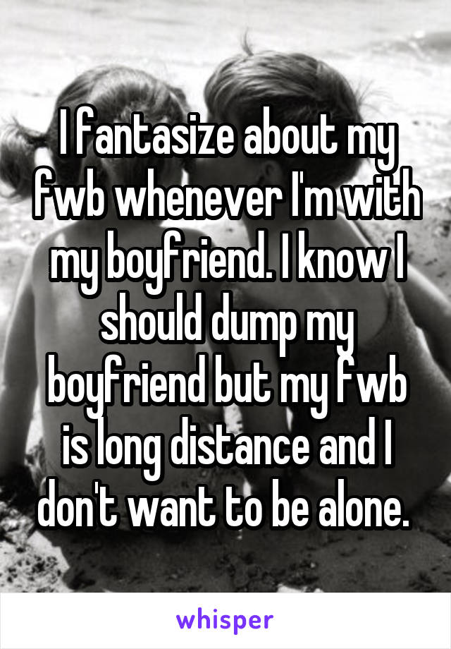 I fantasize about my fwb whenever I'm with my boyfriend. I know I should dump my boyfriend but my fwb is long distance and I don't want to be alone. 