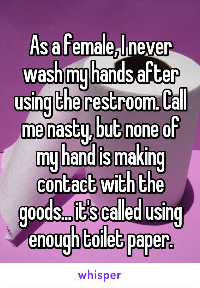 As a female, I never wash my hands after using the restroom. Call me nasty, but none of my hand is making contact with the goods... it's called using enough toilet paper.