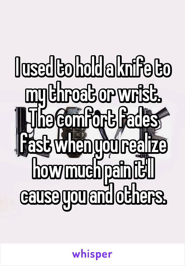 I used to hold a knife to my throat or wrist. The comfort fades fast when you realize how much pain it'll cause you and others.