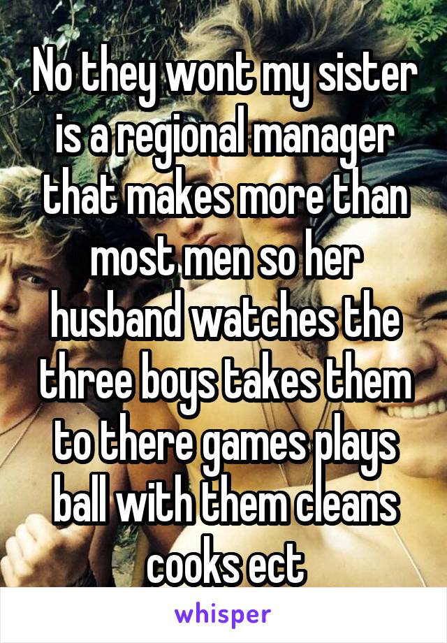 No they wont my sister is a regional manager that makes more than most men so her husband watches the three boys takes them to there games plays ball with them cleans cooks ect