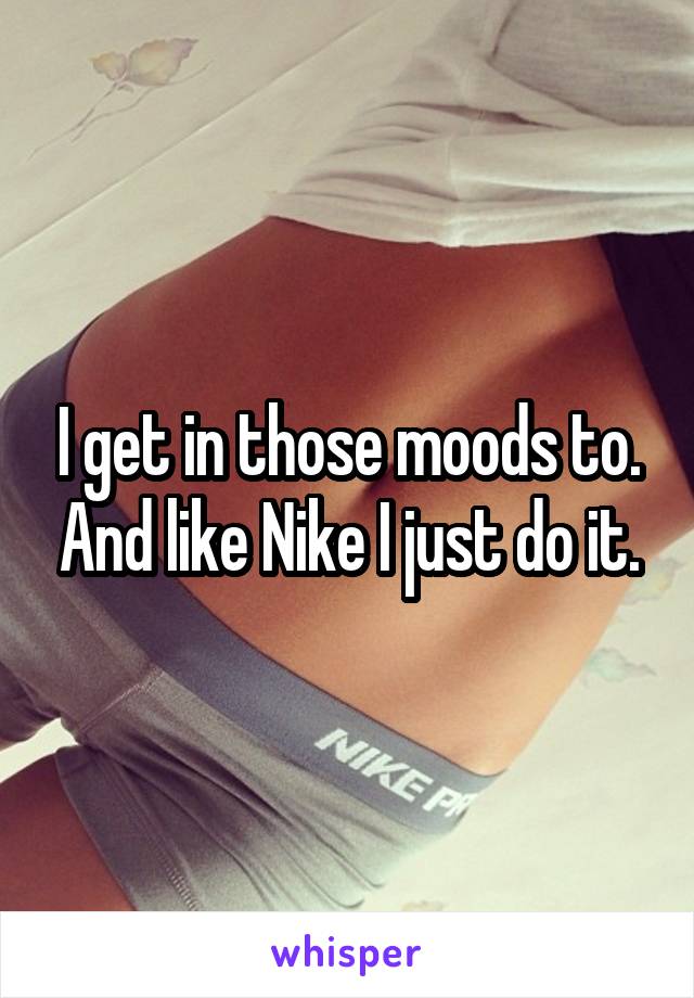 I get in those moods to. And like Nike I just do it.