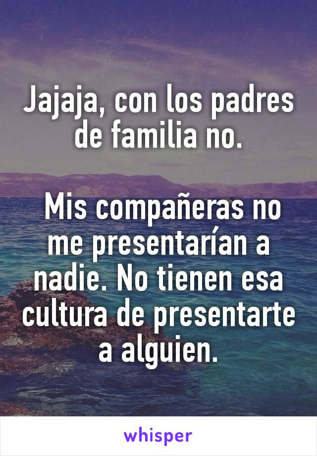 Jajaja, con los padres de familia no.

 Mis compañeras no me presentarían a nadie. No tienen esa cultura de presentarte a alguien.