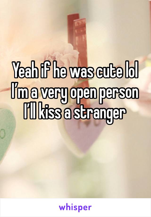 Yeah if he was cute lol I’m a very open person I’ll kiss a stranger 