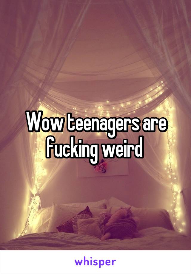 Wow teenagers are fucking weird 