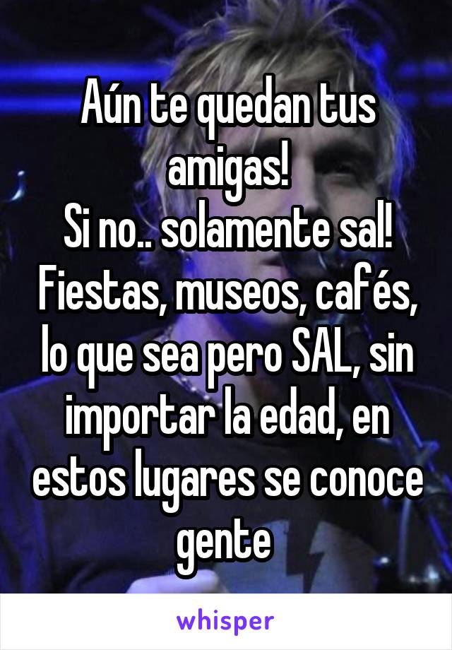 Aún te quedan tus amigas!
Si no.. solamente sal! Fiestas, museos, cafés, lo que sea pero SAL, sin importar la edad, en estos lugares se conoce gente 